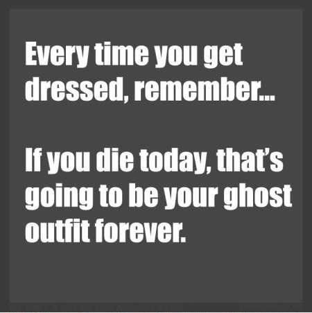 EVERY TIME YOU GET DRESSED, REMEMBER... IF YOU DIE TODAY, T ...